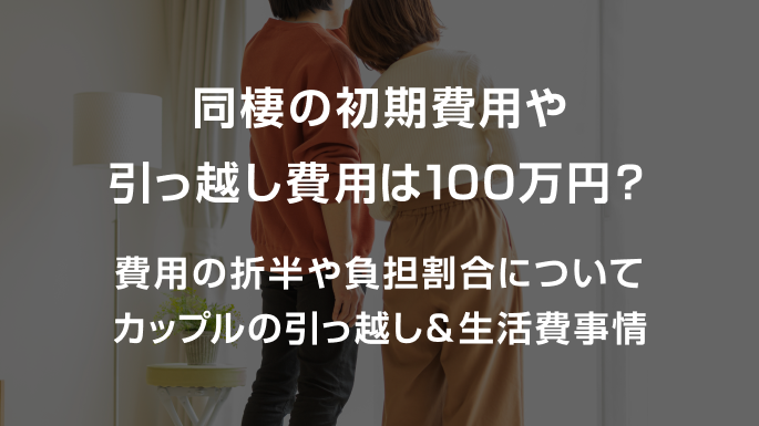 同棲の初期費用や引っ越し費用は100万円？費用の折半や負担割合についてカップルの引っ越し＆生活費事情