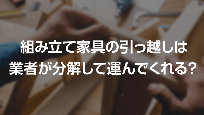 組み立て家具の引っ越しは業者が分解して運んでくれる？