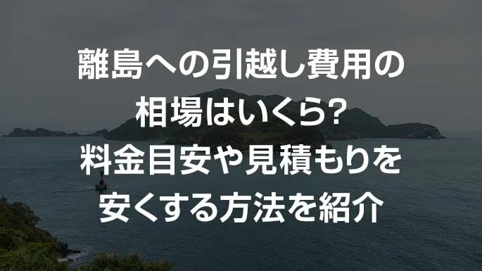 離島への引越し費用の相場はいくら？料金目安や見積もりを安くする方法を紹介