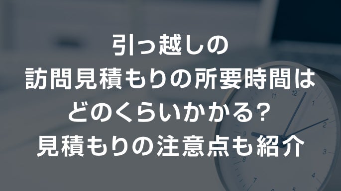 引っ越しの訪問見積もりの所要時間はどのくらいかかる？見積もりの注意点も紹介